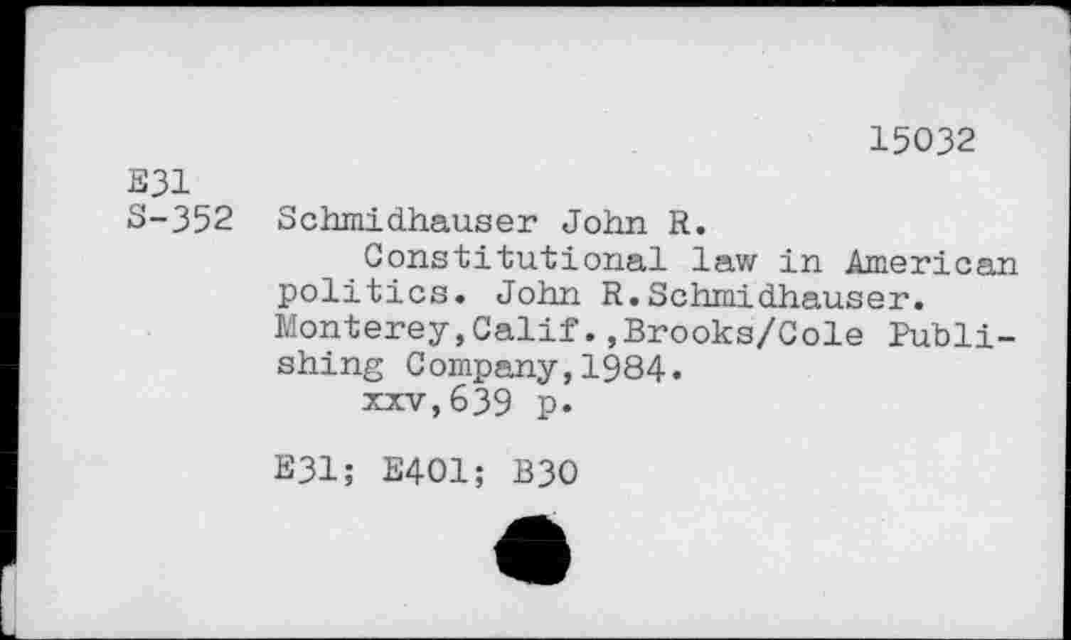 ﻿15032
E31
S-352 Schmidhauser John R.
Constitutional law in American politics. John R.Schmidhauser. Monterey,Calif.,Brooks/Cole Publishing Company,1984.
xxv,639 p.
E31; E401; B30